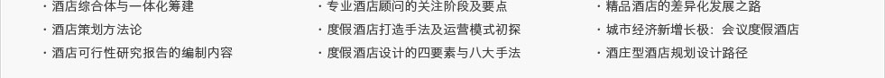 ·酒店綜合體與一體化籌建·酒店策劃方法論·酒店可行性研究報(bào)告的編制內(nèi)容及要點(diǎn)·專業(yè)酒店顧問的關(guān)注階段及要點(diǎn) ·度假酒店打造手法及運(yùn)營模式初探·度假酒店設(shè)計(jì)的四要素與八大手法·精品酒店的差異化發(fā)展之路·城市經(jīng)濟(jì)新增長極：會議度假酒店·酒莊型酒店規(guī)劃設(shè)計(jì)路徑
